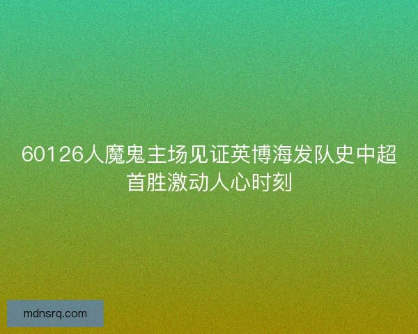 60126人魔鬼主场见证英博海发队史中超首胜激动人心时刻