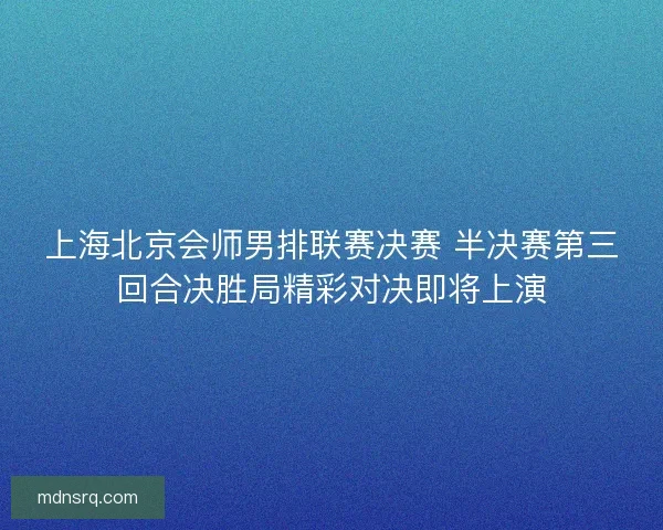 上海北京会师男排联赛决赛 半决赛第三回合决胜局精彩对决即将上演
