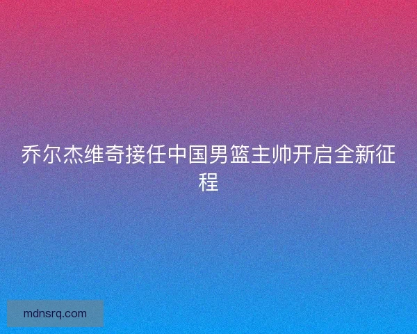 乔尔杰维奇接任中国男篮主帅开启全新征程