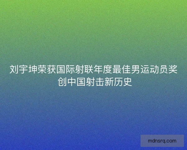 刘宇坤荣获国际射联年度最佳男运动员奖 创中国射击新历史