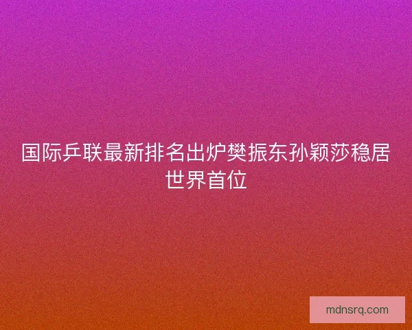 国际乒联最新排名出炉樊振东孙颖莎稳居世界首位
