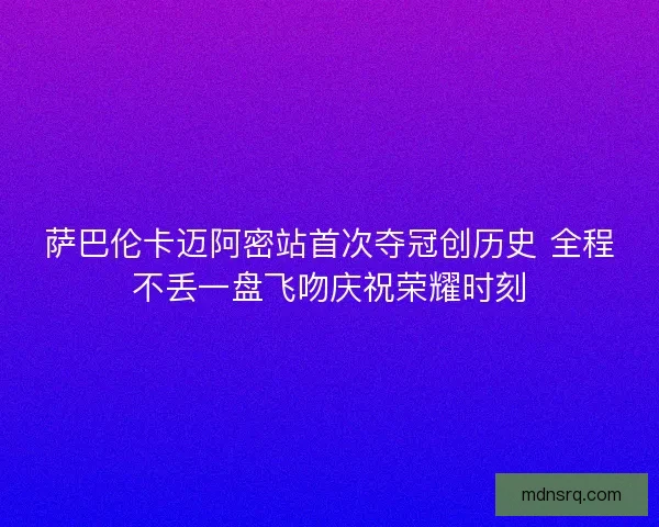 萨巴伦卡迈阿密站首次夺冠创历史 全程不丢一盘飞吻庆祝荣耀时刻