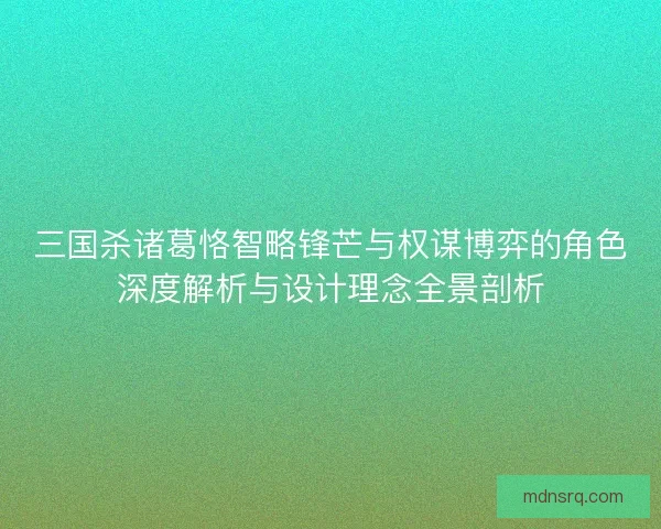 三国杀诸葛恪智略锋芒与权谋博弈的角色深度解析与设计理念全景剖析