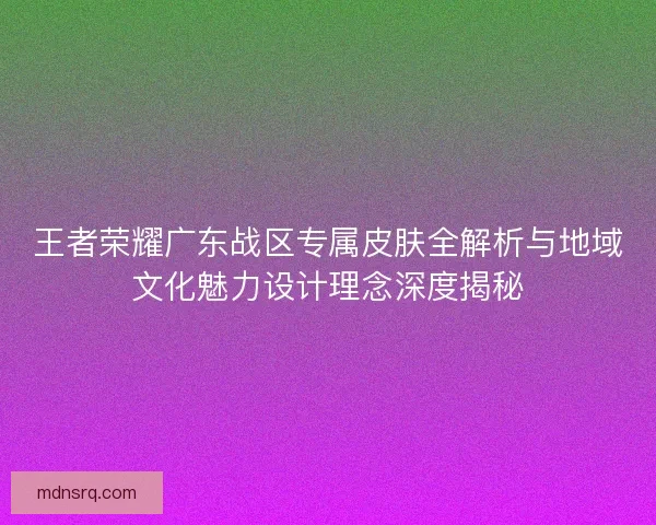 王者荣耀广东战区专属皮肤全解析与地域文化魅力设计理念深度揭秘