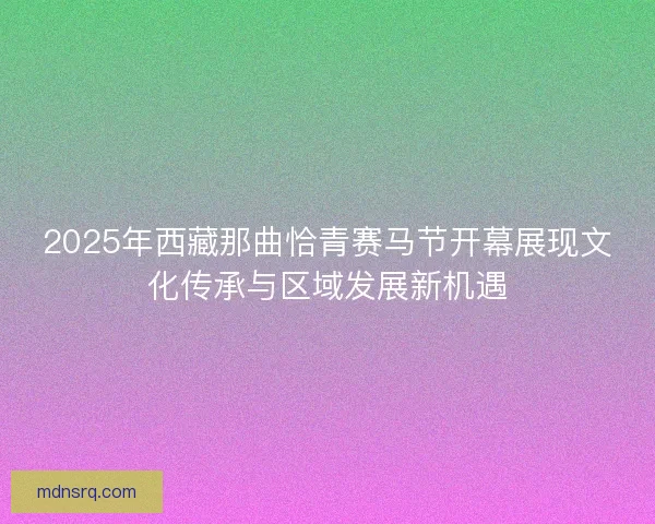 2025年西藏那曲恰青赛马节开幕展现文化传承与区域发展新机遇