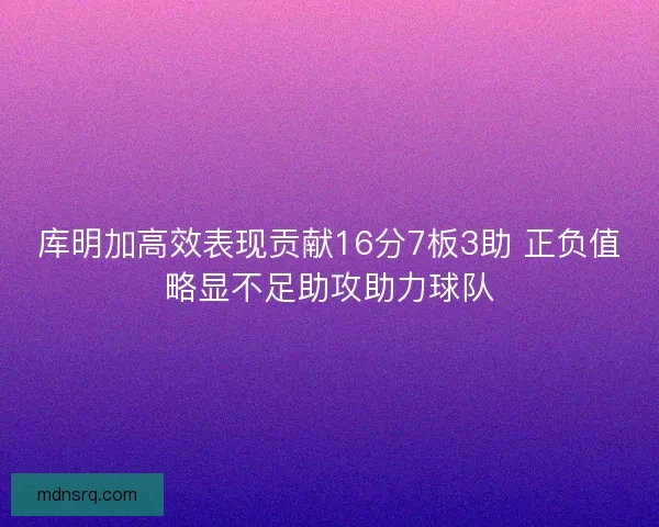 库明加高效表现贡献16分7板3助 正负值略显不足助攻助力球队
