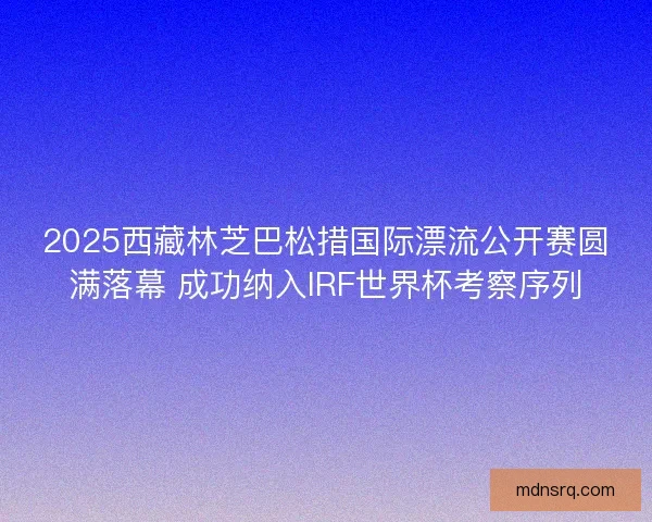 2025西藏林芝巴松措国际漂流公开赛圆满落幕 成功纳入IRF世界杯考察序列