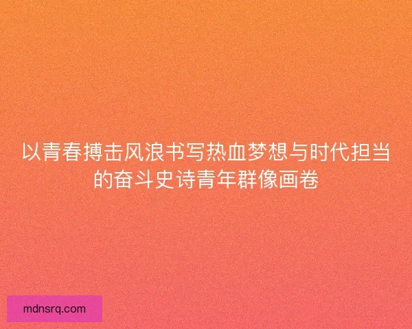 以青春搏击风浪书写热血梦想与时代担当的奋斗史诗青年群像画卷