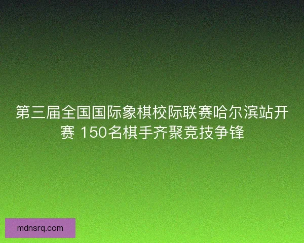 第三届全国国际象棋校际联赛哈尔滨站开赛 150名棋手齐聚竞技争锋