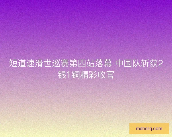 短道速滑世巡赛第四站落幕 中国队斩获2银1铜精彩收官