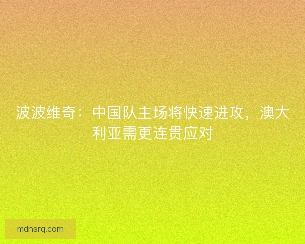 波波维奇：中国队主场将快速进攻，澳大利亚需更连贯应对