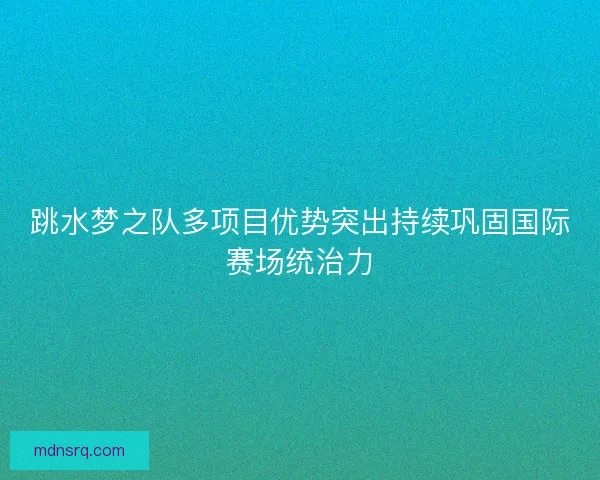 跳水梦之队多项目优势突出持续巩固国际赛场统治力