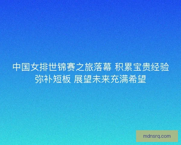 中国女排世锦赛之旅落幕 积累宝贵经验弥补短板 展望未来充满希望