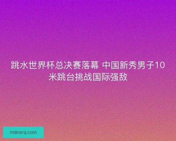 跳水世界杯总决赛落幕 中国新秀男子10米跳台挑战国际强敌