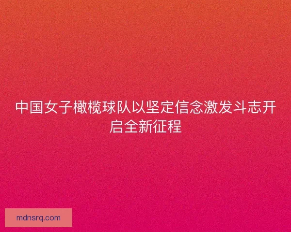 中国女子橄榄球队以坚定信念激发斗志开启全新征程