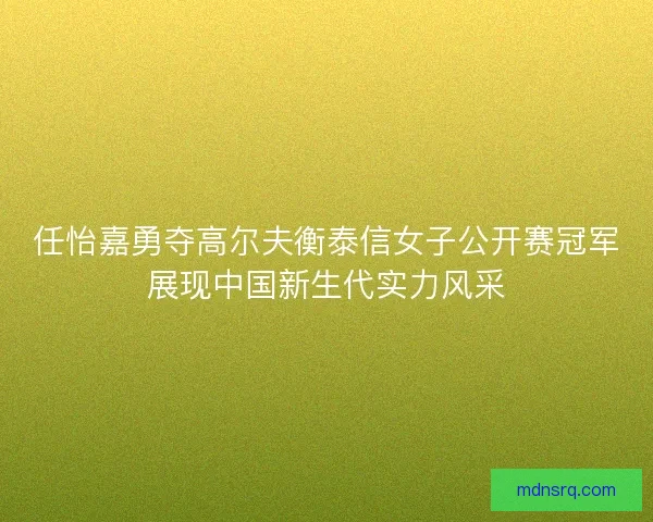 任怡嘉勇夺高尔夫衡泰信女子公开赛冠军展现中国新生代实力风采