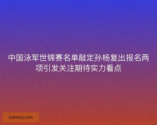 中国泳军世锦赛名单敲定孙杨复出报名两项引发关注期待实力看点