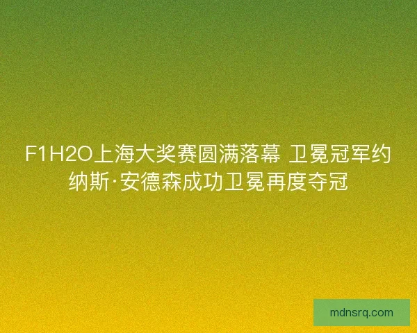 F1H2O上海大奖赛圆满落幕 卫冕冠军约纳斯·安德森成功卫冕再度夺冠