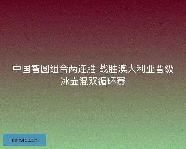 中国智圆组合两连胜 战胜澳大利亚晋级冰壶混双循环赛