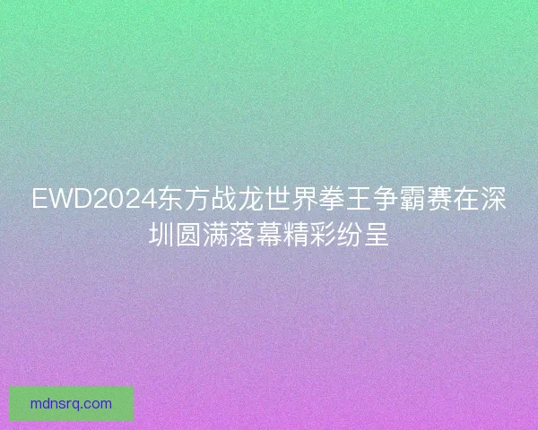 EWD2024东方战龙世界拳王争霸赛在深圳圆满落幕精彩纷呈