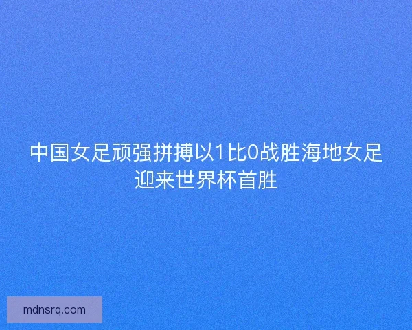 中国女足顽强拼搏以1比0战胜海地女足迎来世界杯首胜