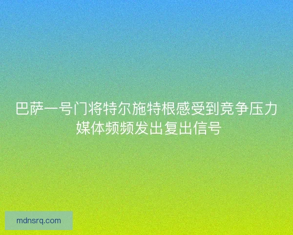 巴萨一号门将特尔施特根感受到竞争压力 媒体频频发出复出信号
